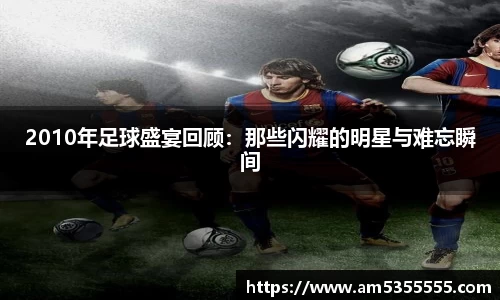 2010年足球盛宴回顾：那些闪耀的明星与难忘瞬间